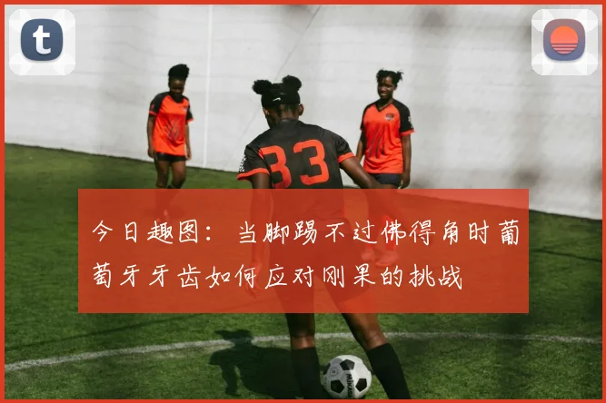今日趣图：当脚踢不过佛得角时葡萄牙牙齿如何应对刚果的挑战
