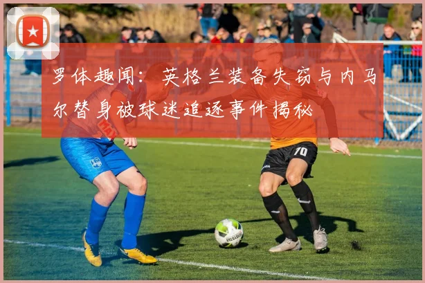 罗体趣闻：英格兰装备失窃与内马尔替身被球迷追逐事件揭秘