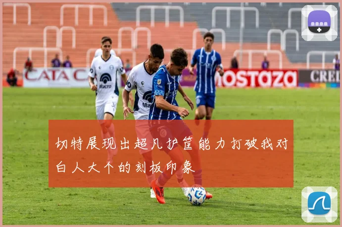 切特展现出超凡护筐能力打破我对白人大个的刻板印象
