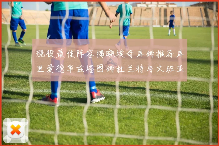 现役最佳阵容揭晓埃奇库姆推荐库里爱德华兹塔图姆杜兰特与文班亚马