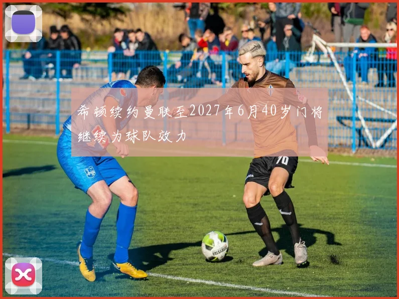 希顿续约曼联至2027年6月40岁门将继续为球队效力
