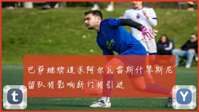 巴萨继续追求阿尔瓦雷斯什琴斯尼留队将影响新门将引进