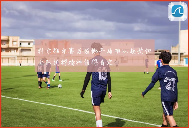 科尔维尔赛后感慨平局难以接受但全队拼搏精神值得肯定