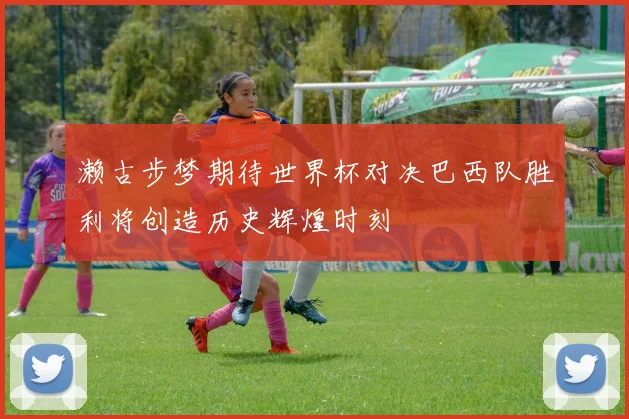 濑古步梦期待世界杯对决巴西队胜利将创造历史辉煌时刻