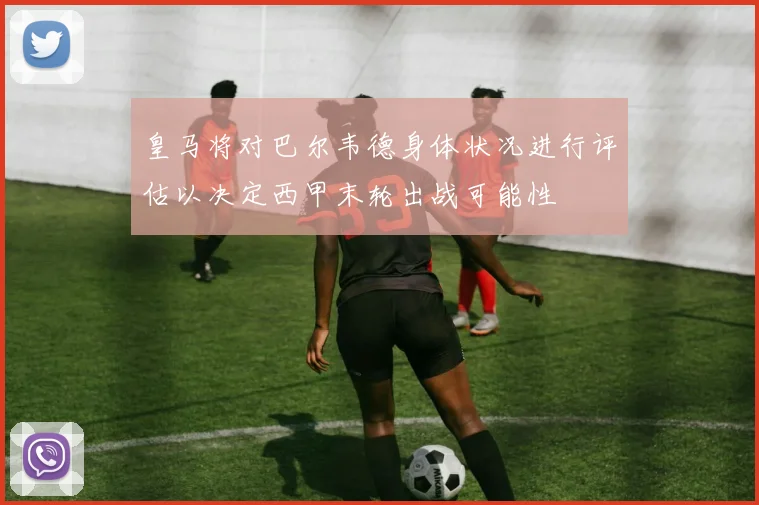 皇马将对巴尔韦德身体状况进行评估以决定西甲末轮出战可能性