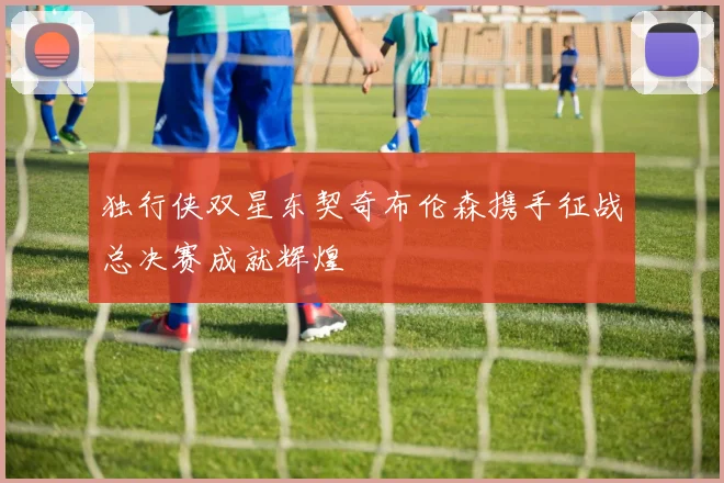 独行侠双星东契奇布伦森携手征战总决赛成就辉煌