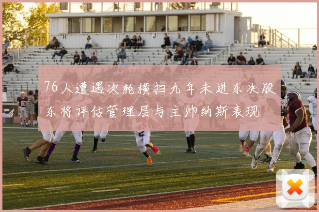 76人遭遇次轮横扫九年未进东决股东将评估管理层与主帅纳斯表现