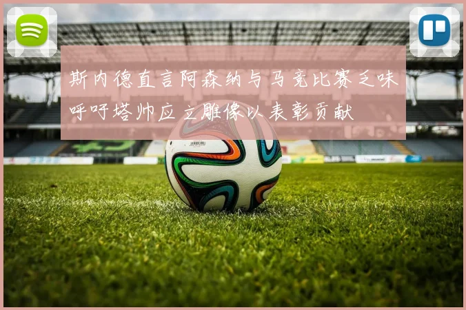 斯内德直言阿森纳与马竞比赛乏味呼吁塔帅应立雕像以表彰贡献