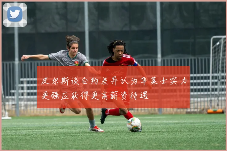 皮尔斯谈合约差异认为华莱士实力更强应获得更高薪资待遇